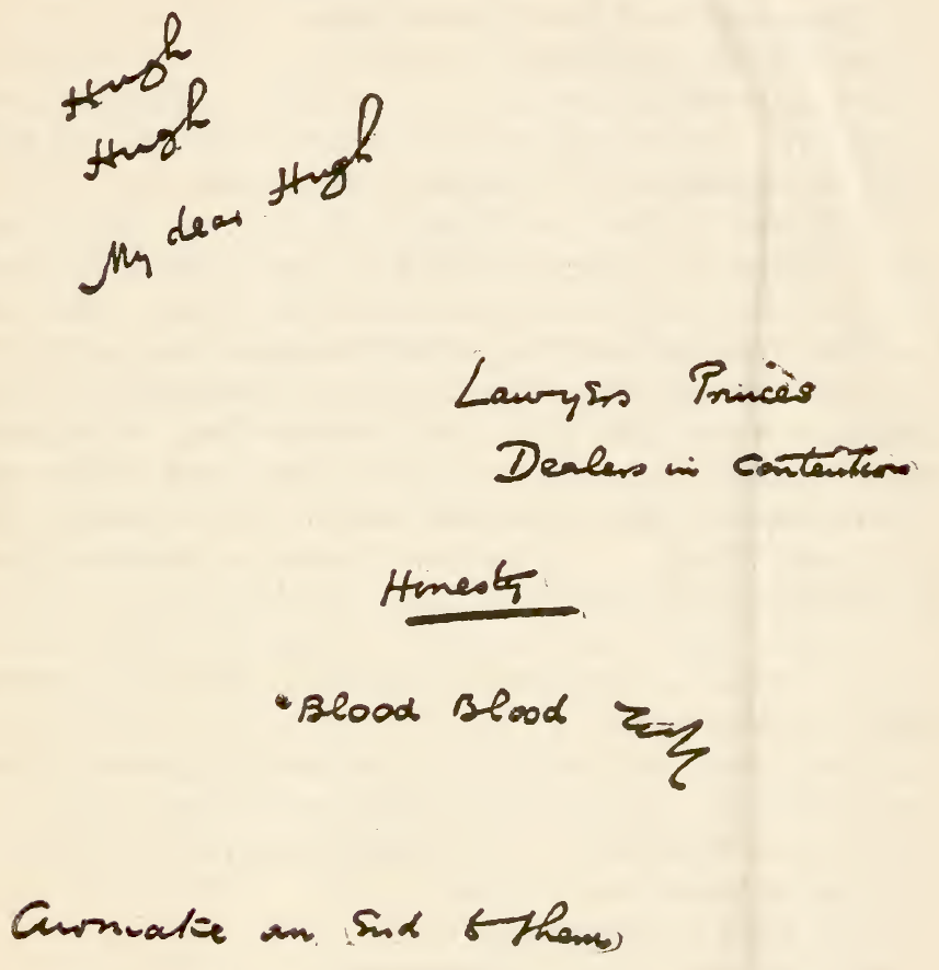 
<p>
[Handwritten:</p>

<p>
Hugh Hugh My dear Hugh</p>

<p>
Lawyers Princes Dealers in Contention</p>

<p>
<i>Honesty</i></p>

<p>
‘Blood Blood  . . . </p>

<p>
[Transcriber’s Note: illegible] an End to them</p>

<p>
]</p>
