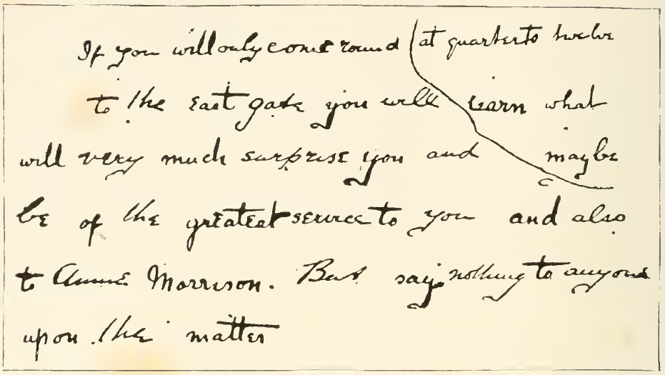 If you will only come round at quarter to twelve to the east gate you will learn what will very much surprise you and maybe be of the greatest service to you and also to Annie Morrison. But say nothing to anyone upon the matter